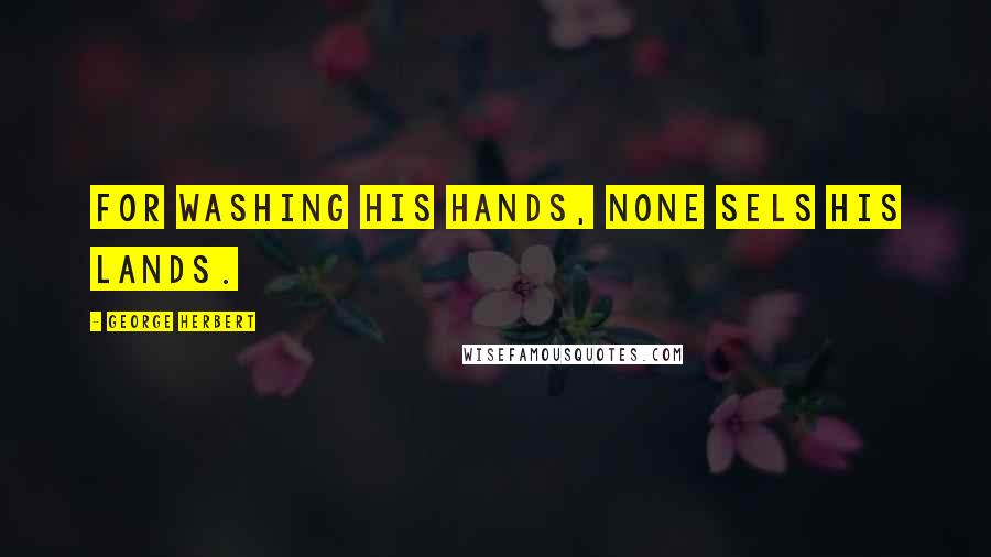 George Herbert Quotes: For washing his hands, none sels his lands.