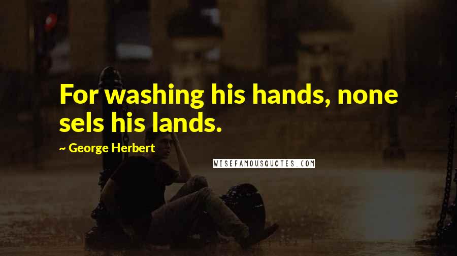 George Herbert Quotes: For washing his hands, none sels his lands.