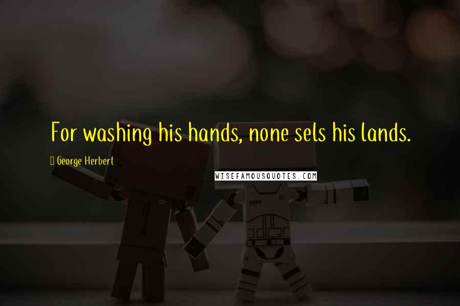 George Herbert Quotes: For washing his hands, none sels his lands.