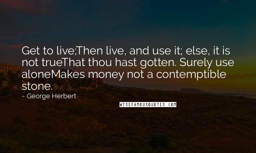 George Herbert Quotes: Get to live;Then live, and use it; else, it is not trueThat thou hast gotten. Surely use aloneMakes money not a contemptible stone.