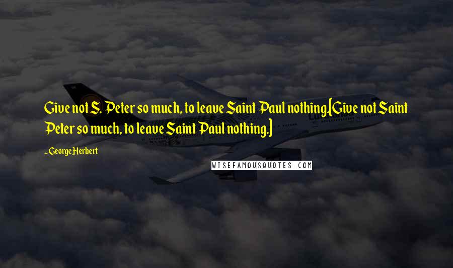 George Herbert Quotes: Give not S. Peter so much, to leave Saint Paul nothing.[Give not Saint Peter so much, to leave Saint Paul nothing.]