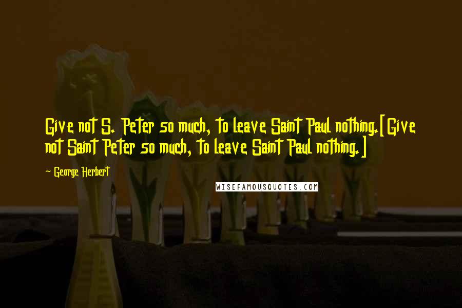 George Herbert Quotes: Give not S. Peter so much, to leave Saint Paul nothing.[Give not Saint Peter so much, to leave Saint Paul nothing.]