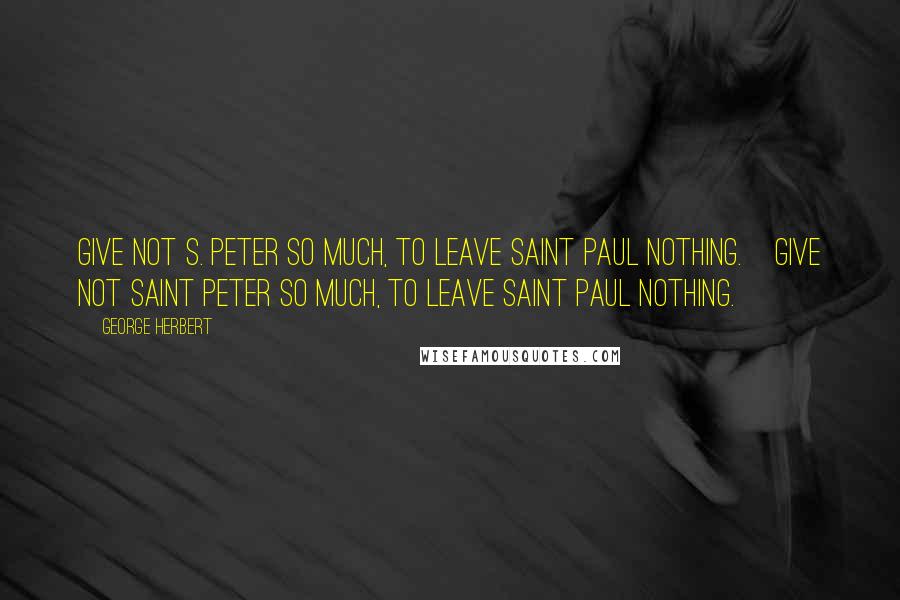 George Herbert Quotes: Give not S. Peter so much, to leave Saint Paul nothing.[Give not Saint Peter so much, to leave Saint Paul nothing.]