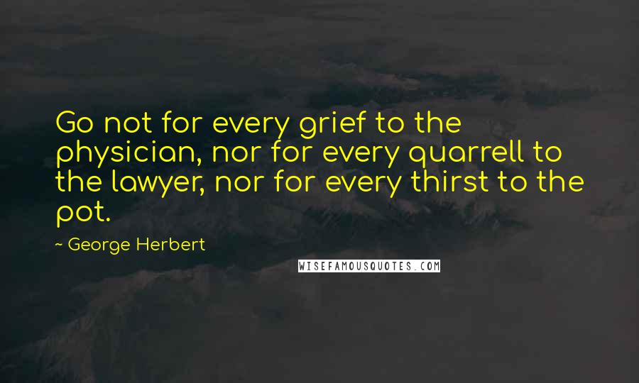 George Herbert Quotes: Go not for every grief to the physician, nor for every quarrell to the lawyer, nor for every thirst to the pot.