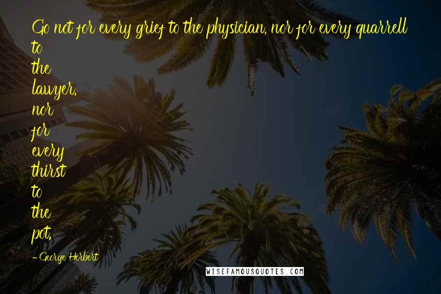 George Herbert Quotes: Go not for every grief to the physician, nor for every quarrell to the lawyer, nor for every thirst to the pot.