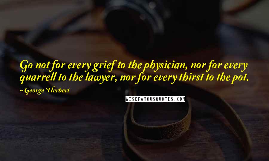 George Herbert Quotes: Go not for every grief to the physician, nor for every quarrell to the lawyer, nor for every thirst to the pot.