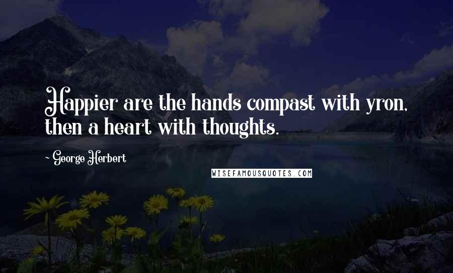 George Herbert Quotes: Happier are the hands compast with yron, then a heart with thoughts.
