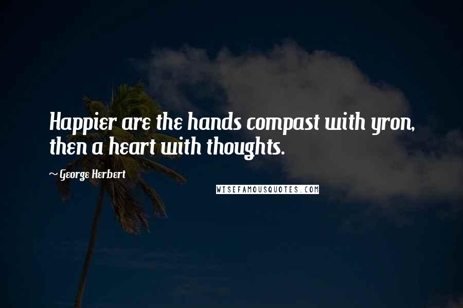 George Herbert Quotes: Happier are the hands compast with yron, then a heart with thoughts.