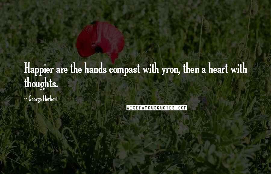 George Herbert Quotes: Happier are the hands compast with yron, then a heart with thoughts.