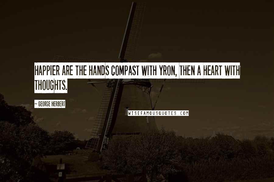 George Herbert Quotes: Happier are the hands compast with yron, then a heart with thoughts.