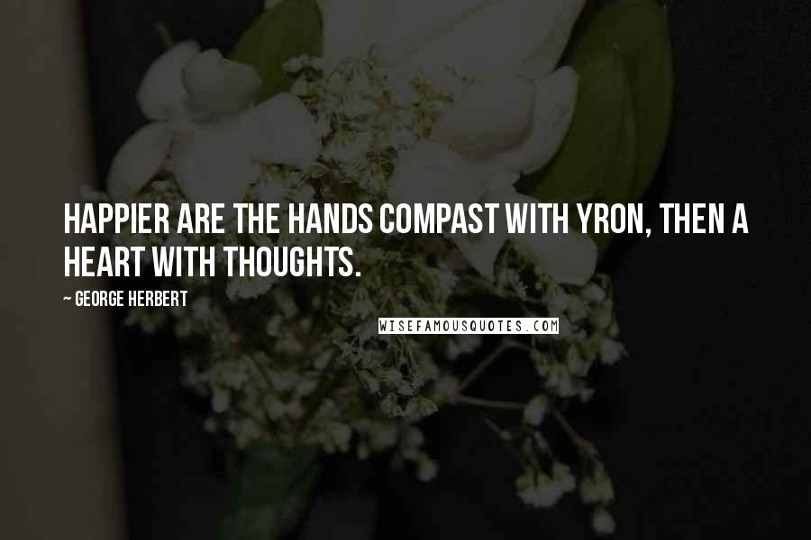 George Herbert Quotes: Happier are the hands compast with yron, then a heart with thoughts.