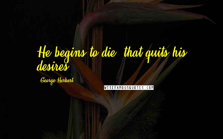 George Herbert Quotes: He begins to die, that quits his desires.