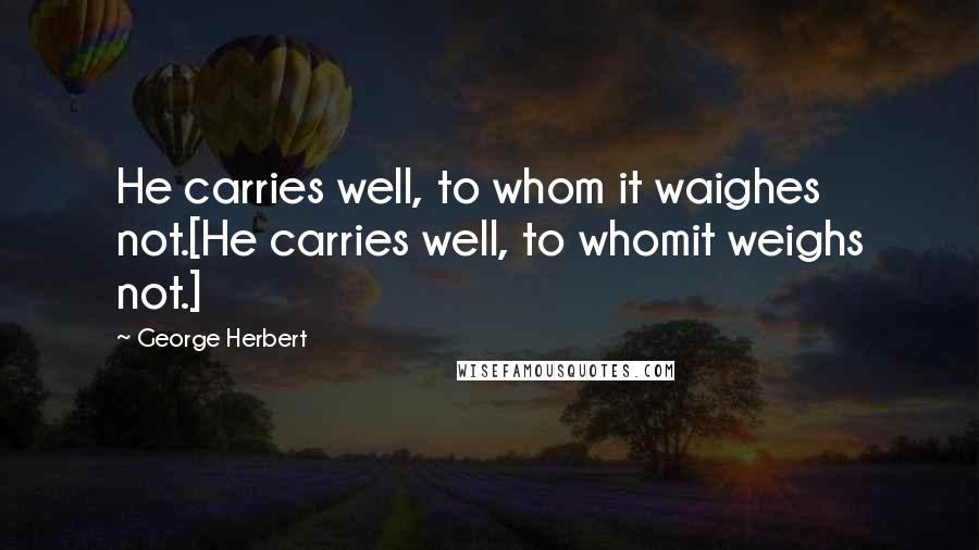 George Herbert Quotes: He carries well, to whom it waighes not.[He carries well, to whomit weighs not.]