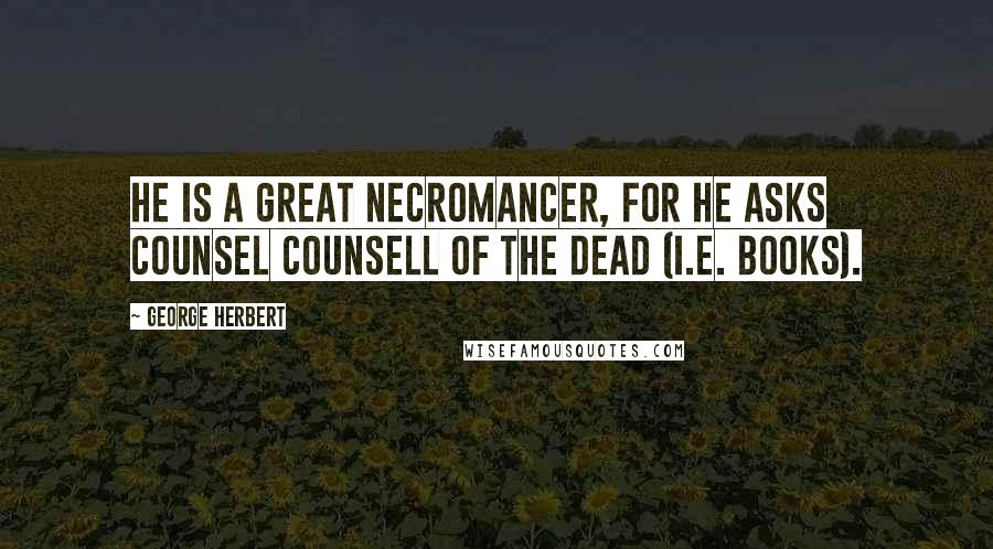 George Herbert Quotes: He is a great Necromancer, for he asks counsel counsell of the Dead (i.e. books).