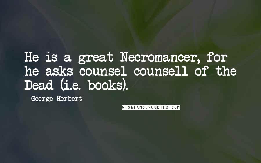 George Herbert Quotes: He is a great Necromancer, for he asks counsel counsell of the Dead (i.e. books).