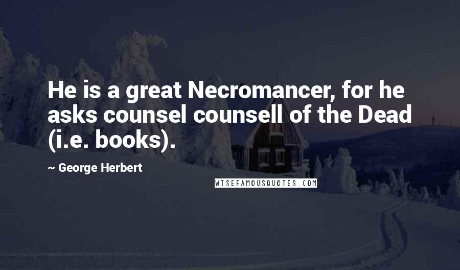 George Herbert Quotes: He is a great Necromancer, for he asks counsel counsell of the Dead (i.e. books).
