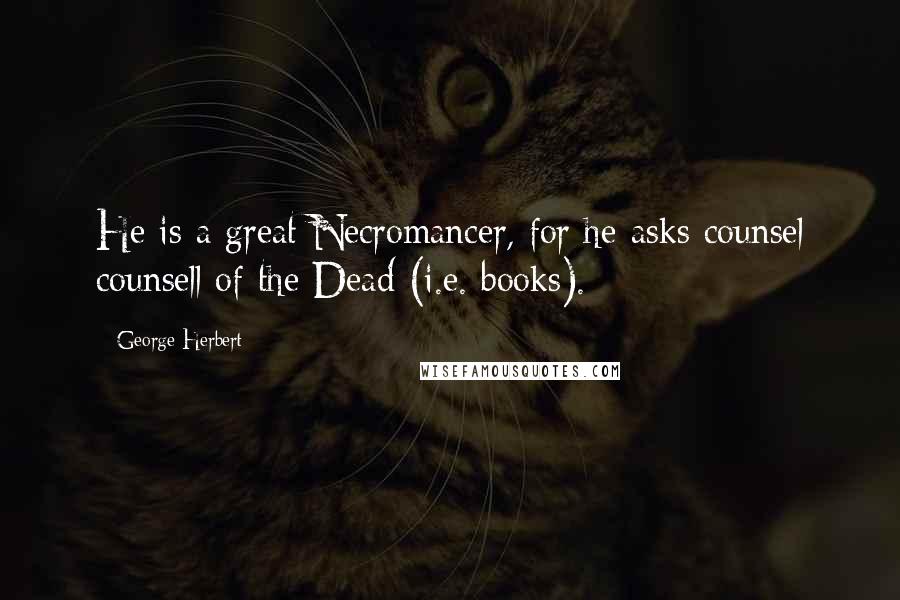 George Herbert Quotes: He is a great Necromancer, for he asks counsel counsell of the Dead (i.e. books).