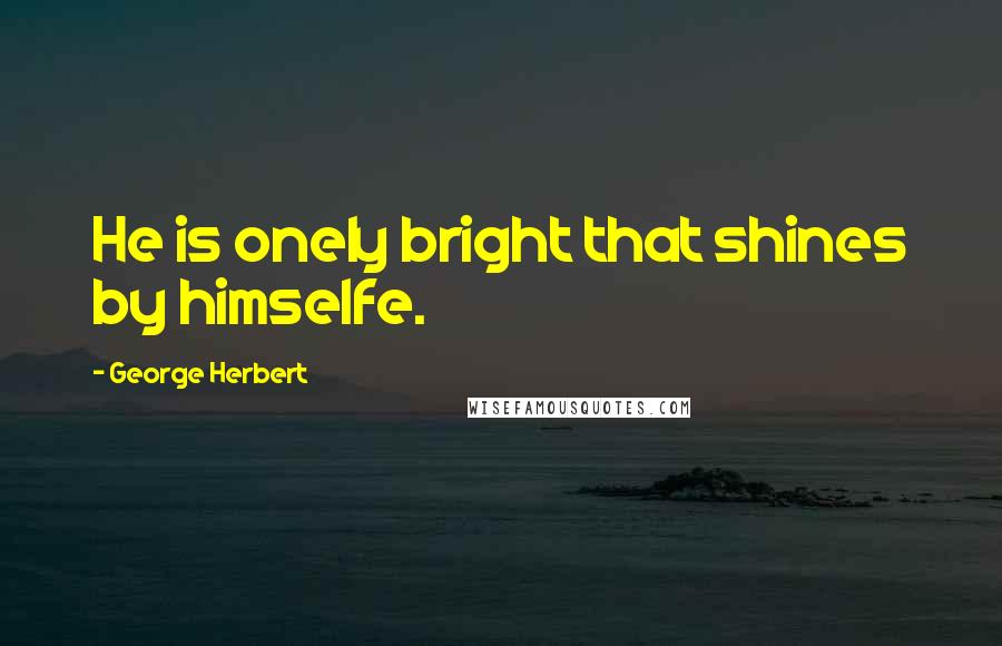 George Herbert Quotes: He is onely bright that shines by himselfe.