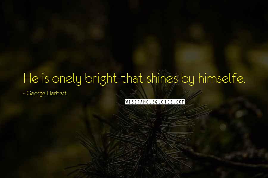 George Herbert Quotes: He is onely bright that shines by himselfe.