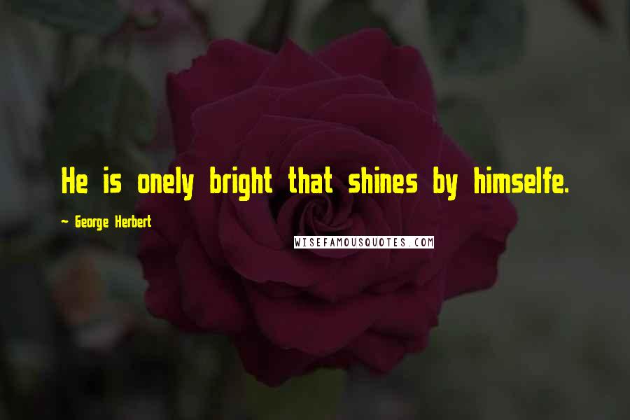 George Herbert Quotes: He is onely bright that shines by himselfe.
