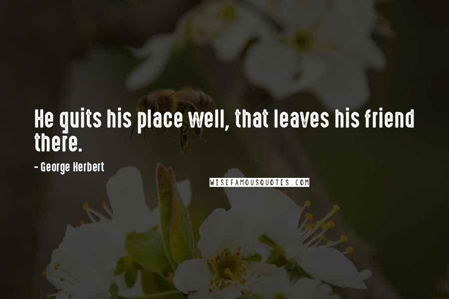 George Herbert Quotes: He quits his place well, that leaves his friend there.