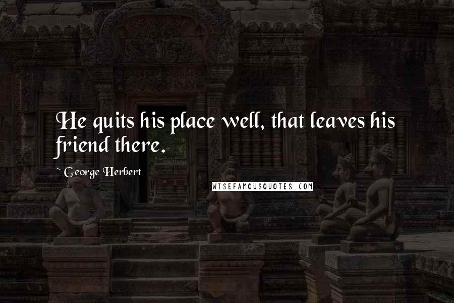 George Herbert Quotes: He quits his place well, that leaves his friend there.