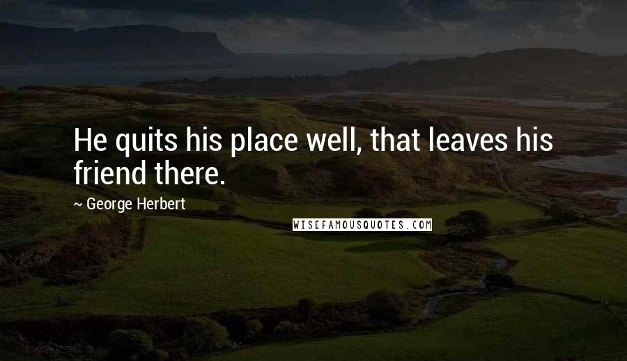 George Herbert Quotes: He quits his place well, that leaves his friend there.