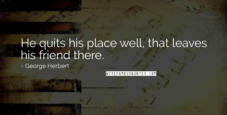 George Herbert Quotes: He quits his place well, that leaves his friend there.