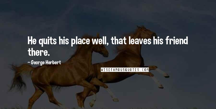 George Herbert Quotes: He quits his place well, that leaves his friend there.