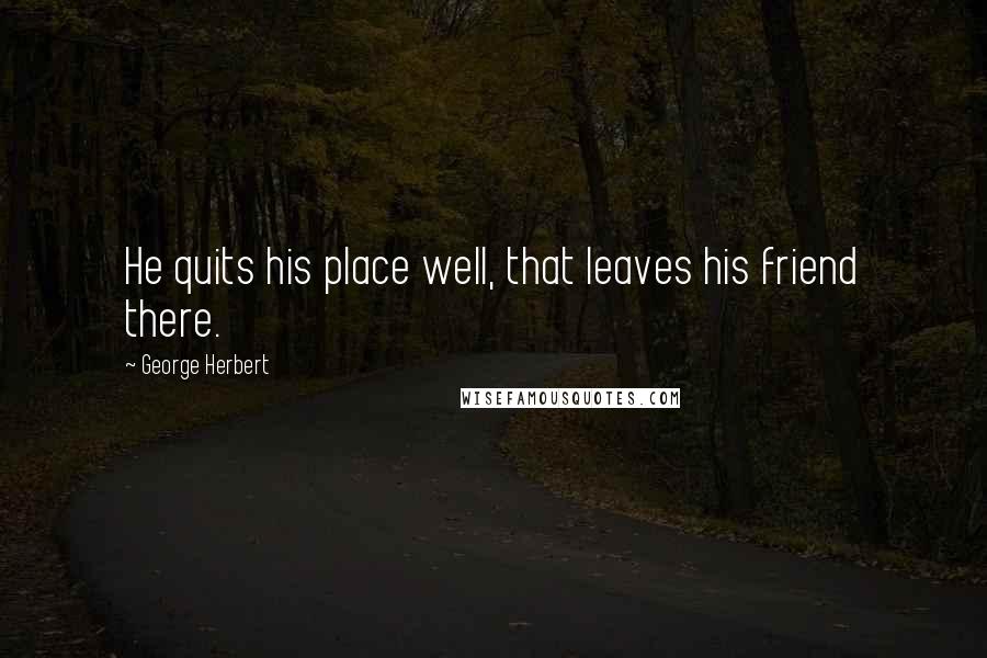 George Herbert Quotes: He quits his place well, that leaves his friend there.