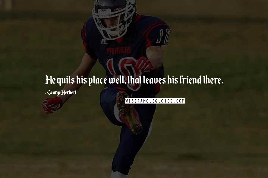 George Herbert Quotes: He quits his place well, that leaves his friend there.