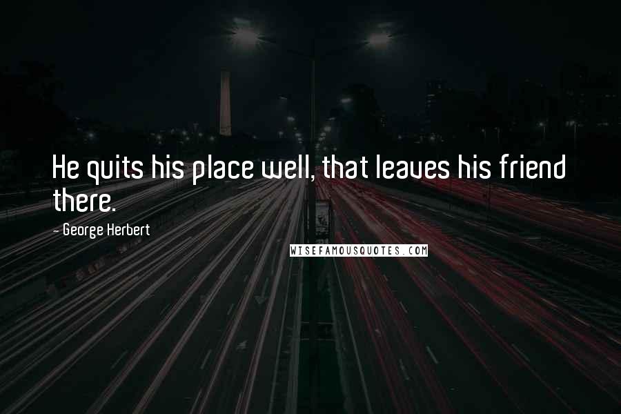 George Herbert Quotes: He quits his place well, that leaves his friend there.