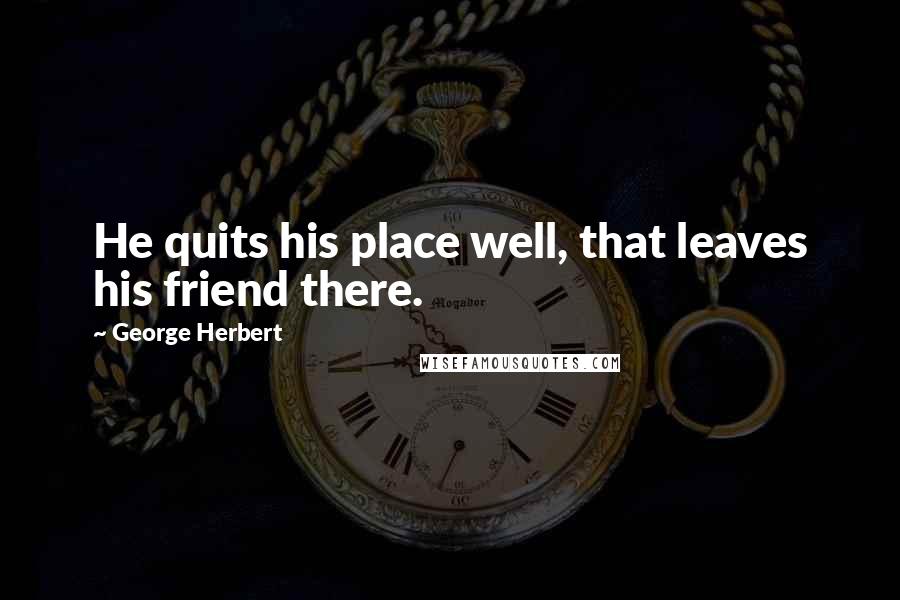 George Herbert Quotes: He quits his place well, that leaves his friend there.