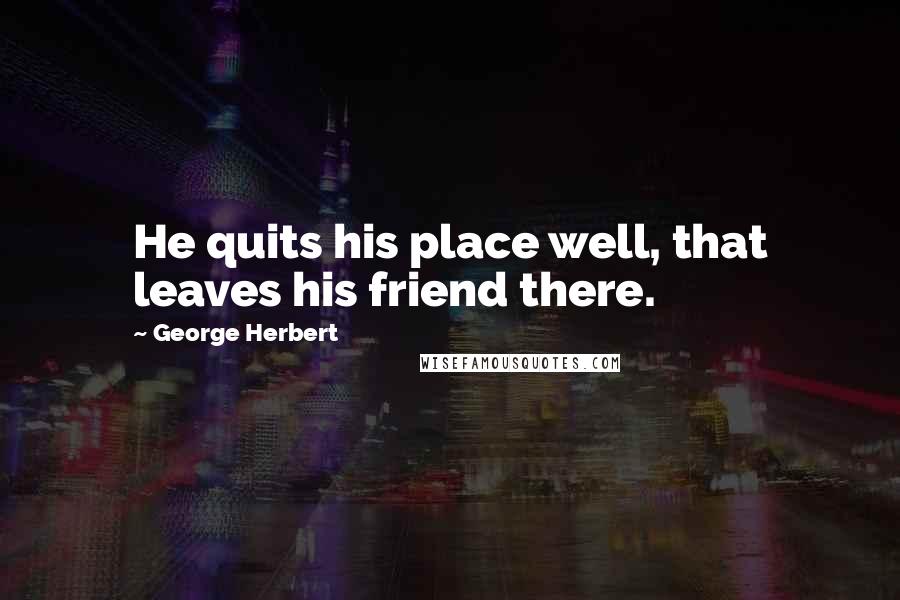 George Herbert Quotes: He quits his place well, that leaves his friend there.