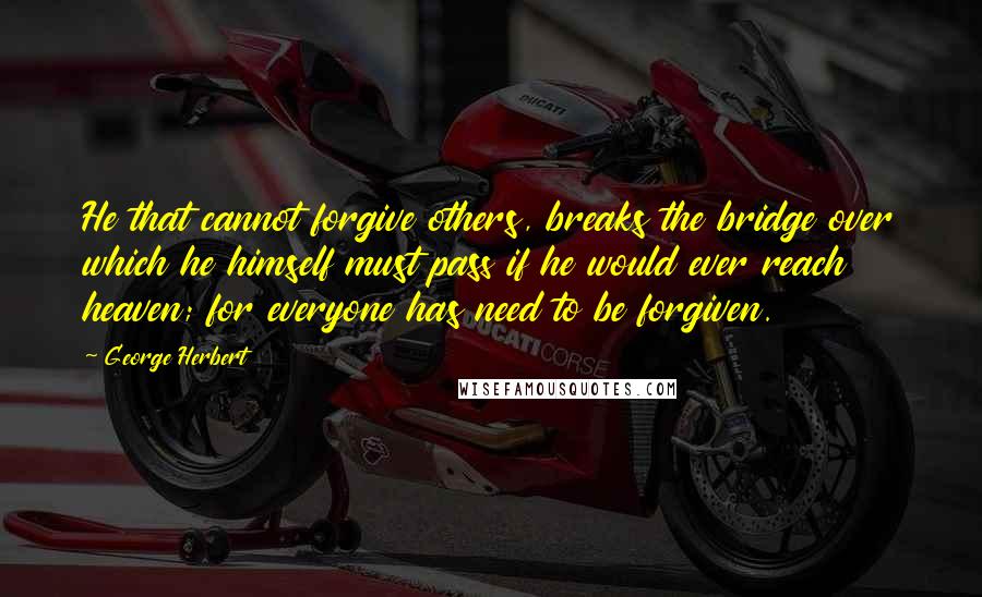 George Herbert Quotes: He that cannot forgive others, breaks the bridge over which he himself must pass if he would ever reach heaven; for everyone has need to be forgiven.
