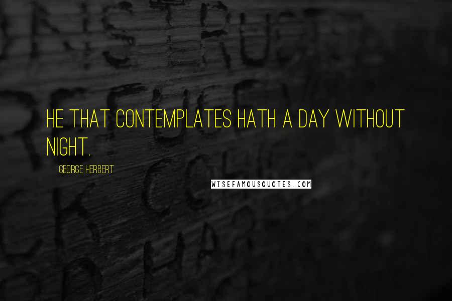 George Herbert Quotes: He that contemplates hath a day without night.