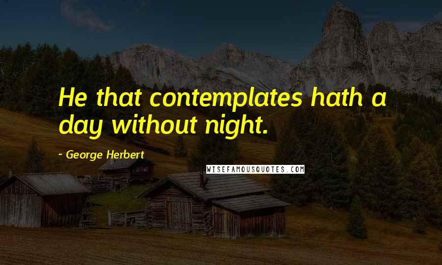 George Herbert Quotes: He that contemplates hath a day without night.