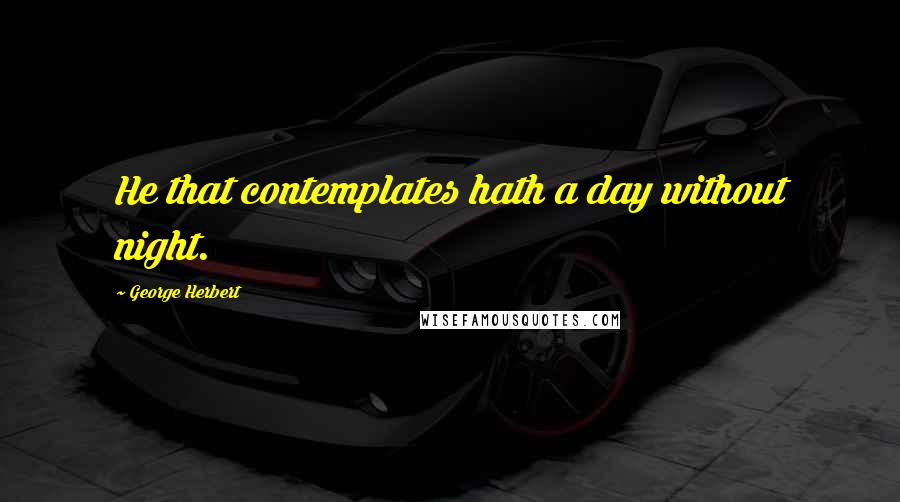 George Herbert Quotes: He that contemplates hath a day without night.