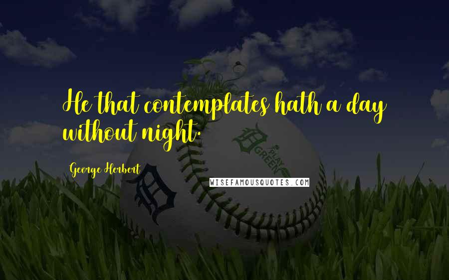George Herbert Quotes: He that contemplates hath a day without night.