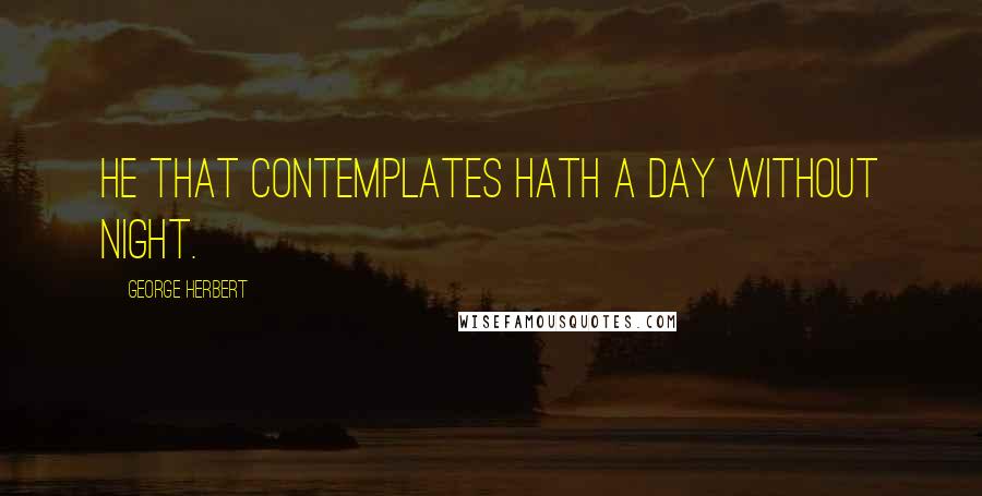 George Herbert Quotes: He that contemplates hath a day without night.