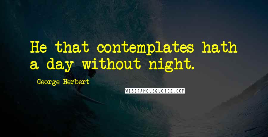 George Herbert Quotes: He that contemplates hath a day without night.