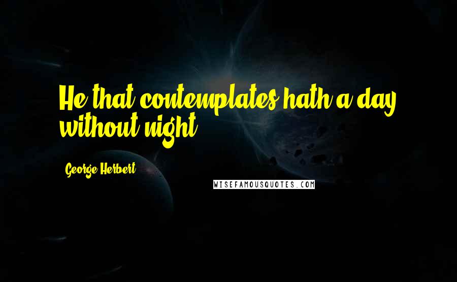 George Herbert Quotes: He that contemplates hath a day without night.