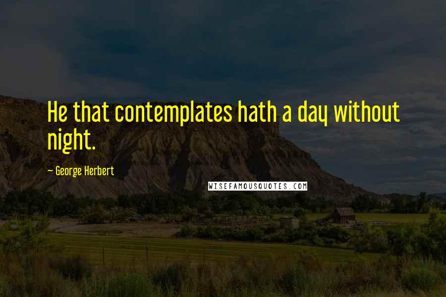 George Herbert Quotes: He that contemplates hath a day without night.
