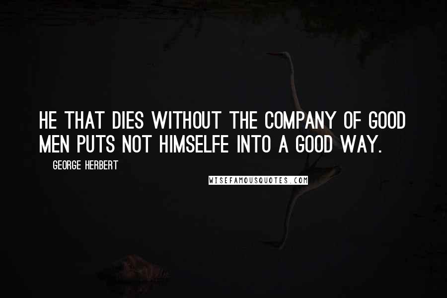 George Herbert Quotes: He that dies without the company of good men puts not himselfe into a good way.