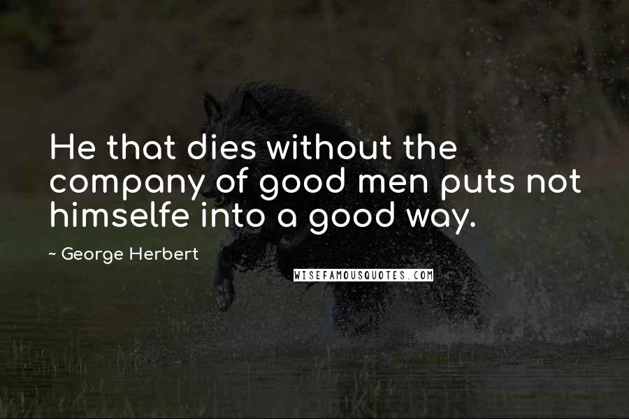 George Herbert Quotes: He that dies without the company of good men puts not himselfe into a good way.