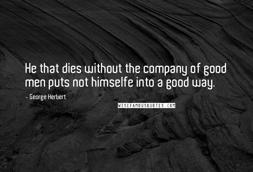 George Herbert Quotes: He that dies without the company of good men puts not himselfe into a good way.