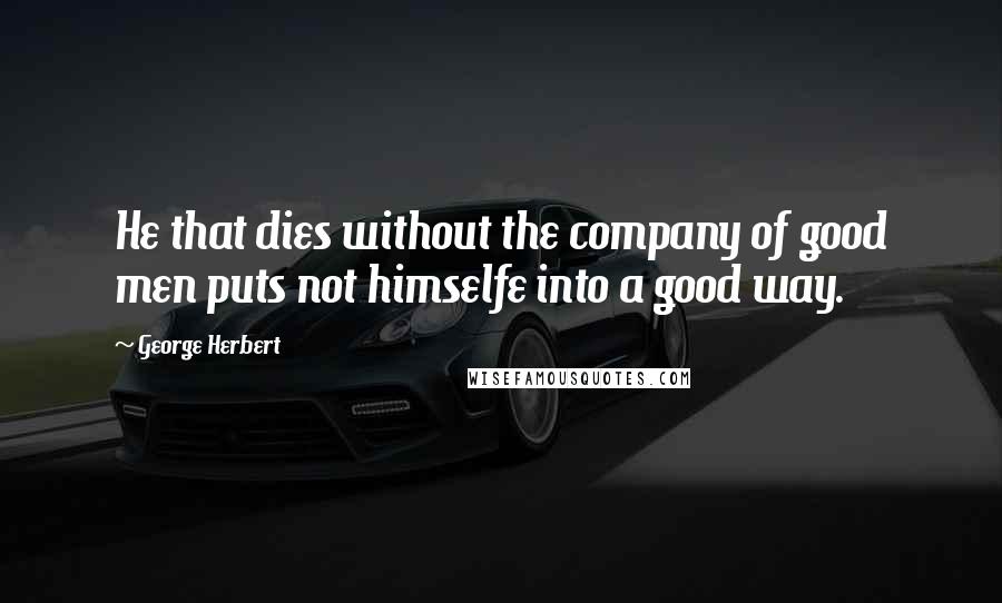 George Herbert Quotes: He that dies without the company of good men puts not himselfe into a good way.