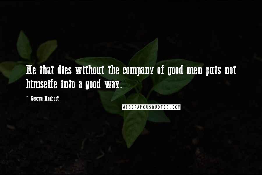 George Herbert Quotes: He that dies without the company of good men puts not himselfe into a good way.