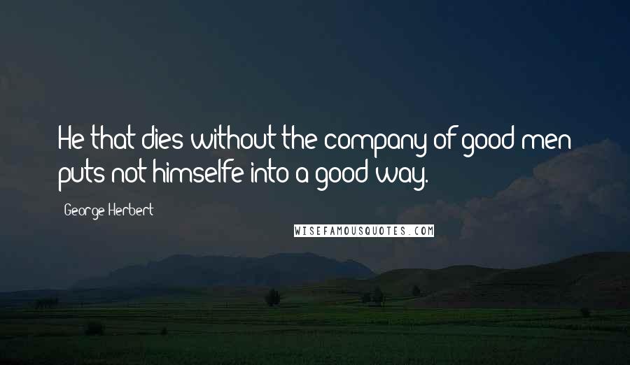 George Herbert Quotes: He that dies without the company of good men puts not himselfe into a good way.