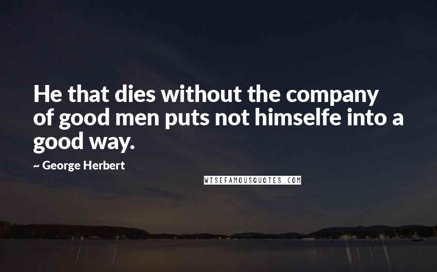 George Herbert Quotes: He that dies without the company of good men puts not himselfe into a good way.